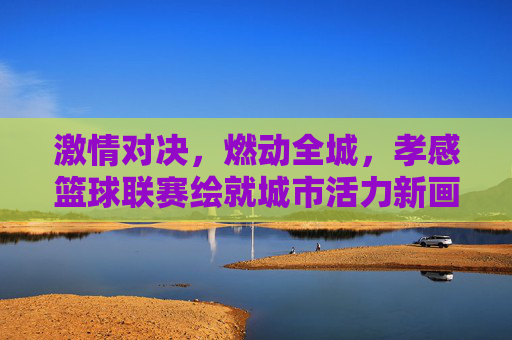 激情对决，燃动全城，孝感篮球联赛绘就城市活力新画卷
