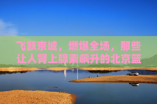飞跃京城,燃爆全场,那些让人肾上腺素飙升的北京篮球扣球视频