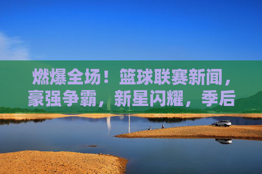 燃爆全场!篮球联赛新闻,豪强争霸,新星闪耀,季后赛硝烟渐浓