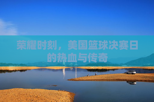 荣耀时刻,美国篮球决赛日的热血与传奇