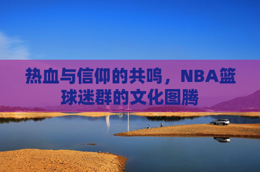 热血与信仰的共鸣，NBA篮球迷群的文化图腾