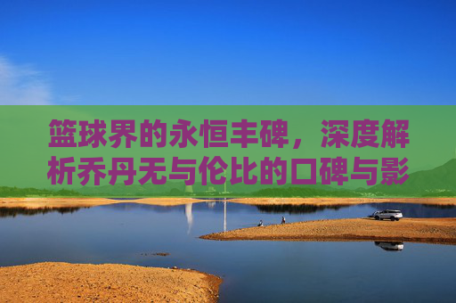 篮球界的永恒丰碑,深度解析乔丹无与伦比的口碑与影响力