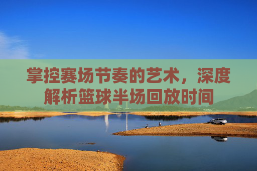 掌控赛场节奏的艺术,深度解析篮球半场回放时间