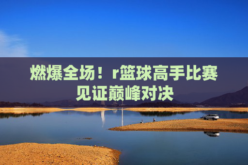 燃爆全场！r篮球高手比赛见证巅峰对决