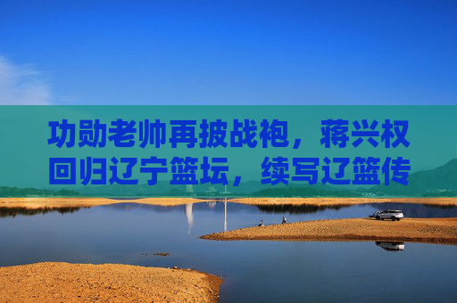 功勋老帅再披战袍,蒋兴权回归辽宁篮坛,续写辽篮传奇