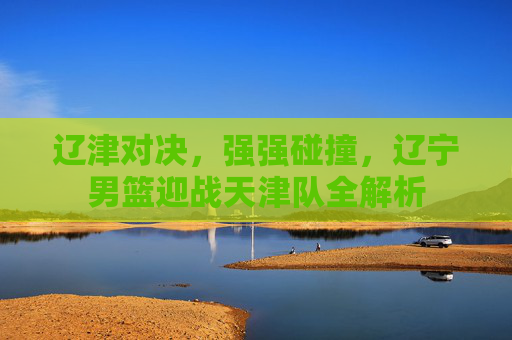 辽津对决，强强碰撞，辽宁男篮迎战天津队全解析