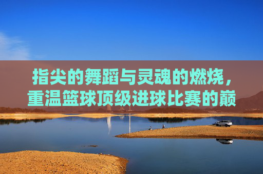 指尖的舞蹈与灵魂的燃烧,重温篮球顶级进球比赛的巅峰时刻
