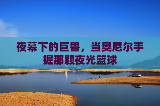 夜幕下的巨兽,当奥尼尔手握那颗夜光篮球