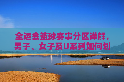 全运会篮球赛事分区详解，男子、女子及U系列如何划分赛区？