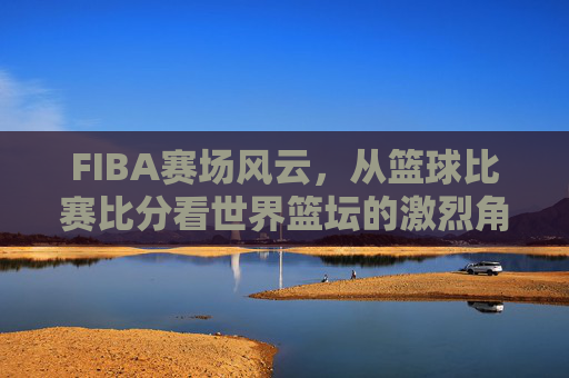 FIBA赛场风云,从篮球比赛比分看世界篮坛的激烈角逐