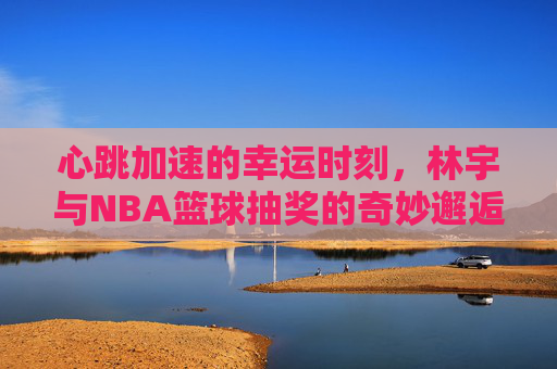 心跳加速的幸运时刻，林宇与NBA篮球抽奖的奇妙邂逅