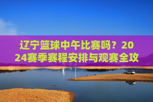 辽宁篮球中午比赛吗？2024赛季赛程安排与观赛全攻略