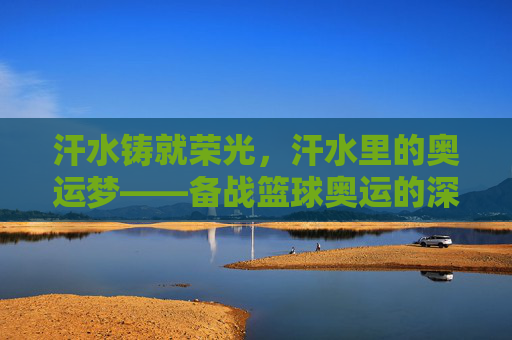 汗水铸就荣光,汗水里的奥运梦——备战篮球奥运的深刻感悟