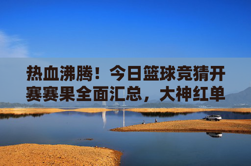 热血沸腾!今日篮球竞猜开赛赛果全面汇总,大神红单在此!