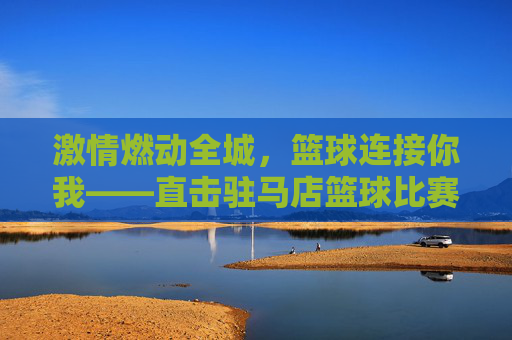 激情燃动全城，篮球连接你我——直击驻马店篮球比赛现场