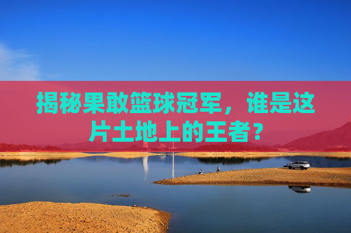 揭秘果敢篮球冠军，谁是这片土地上的王者？