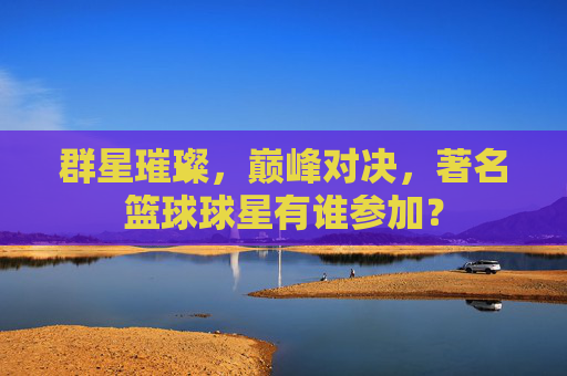 群星璀璨，巅峰对决，著名篮球球星有谁参加？