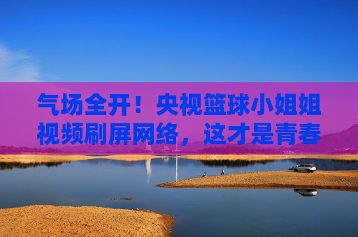 气场全开！央视篮球小姐姐视频刷屏网络，这才是青春最好的模样