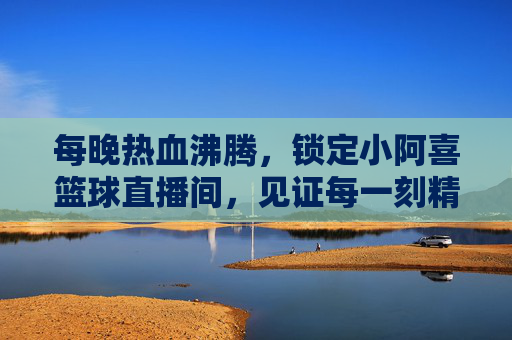 每晚热血沸腾，锁定小阿喜篮球直播间，见证每一刻精彩！