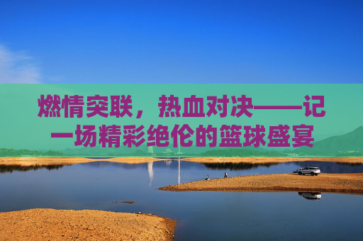 燃情突联,热血对决——记一场精彩绝伦的篮球盛宴