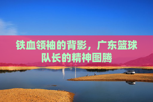 铁血领袖的背影,广东篮球队长的精神图腾