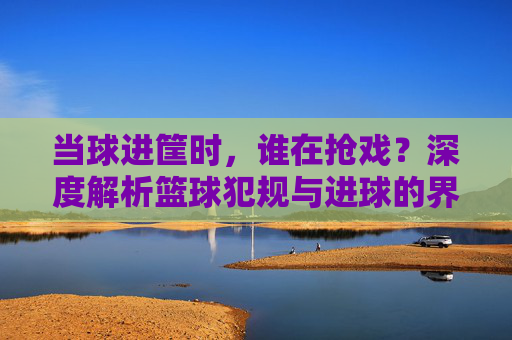 当球进筐时，谁在抢戏？深度解析篮球犯规与进球的界定逻辑