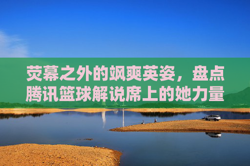 荧幕之外的飒爽英姿,盘点腾讯篮球解说席上的她力量