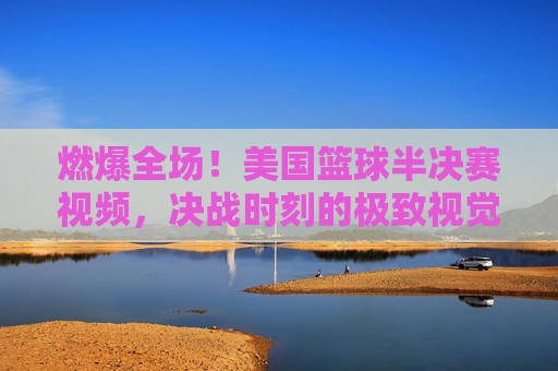 燃爆全场！美国篮球半决赛视频，决战时刻的极致视觉盛宴