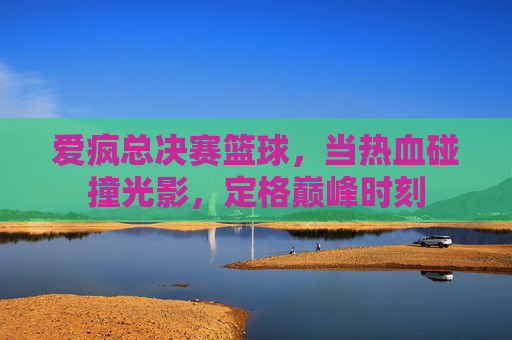 爱疯总决赛篮球，当热血碰撞光影，定格巅峰时刻