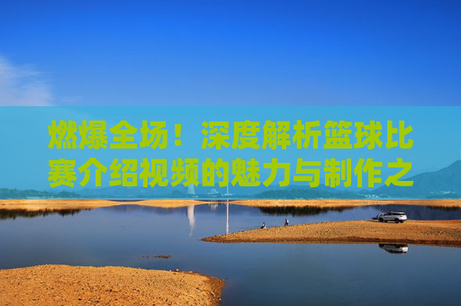 燃爆全场!深度解析篮球比赛介绍视频的魅力与制作之道