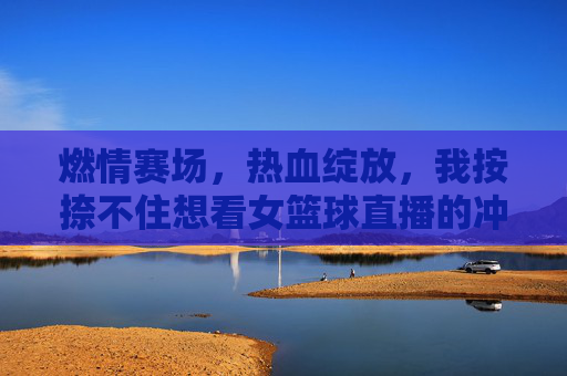 燃情赛场，热血绽放，我按捺不住想看女篮球直播的冲动