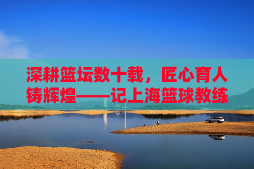 深耕篮坛数十载,匠心育人铸辉煌——记上海篮球教练林老师