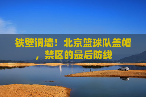 铁壁铜墙！北京篮球队盖帽，禁区的最后防线