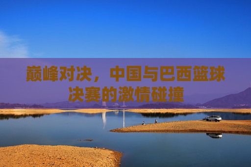巅峰对决,中国与巴西篮球决赛的激情碰撞