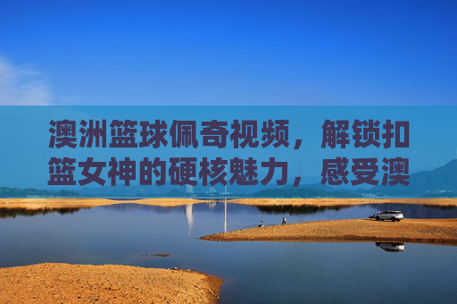 澳洲篮球佩奇视频,解锁扣篮女神的硬核魅力,感受澳大利亚女篮的激情时刻