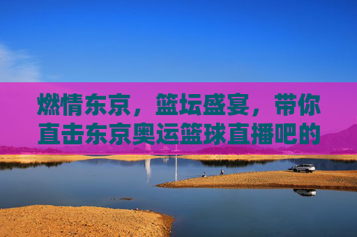 燃情东京,篮坛盛宴,带你直击东京奥运篮球直播吧的激情时刻