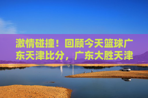 激情碰撞!回顾今天篮球广东天津比分,广东大胜天津,外援表现抢眼