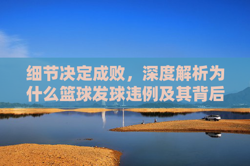 细节决定成败，深度解析为什么篮球发球违例及其背后的规则逻辑