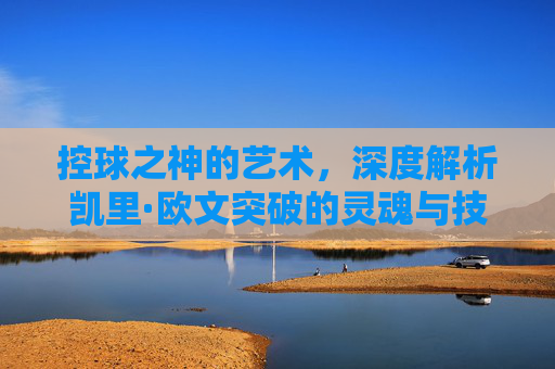 控球之神的艺术,深度解析凯里·欧文突破的灵魂与技巧