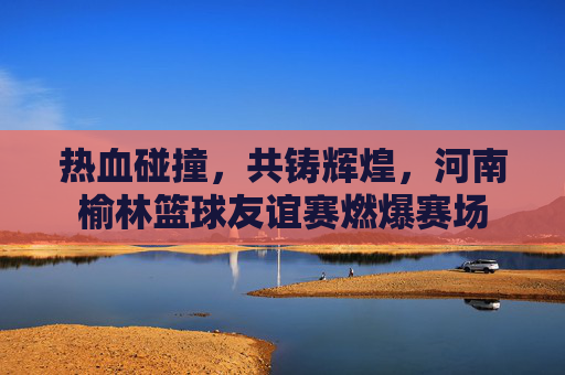 热血碰撞,共铸辉煌,河南榆林篮球友谊赛燃爆赛场