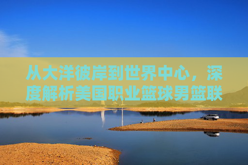 从大洋彼岸到世界中心，深度解析美国职业篮球男篮联赛的全球影响力