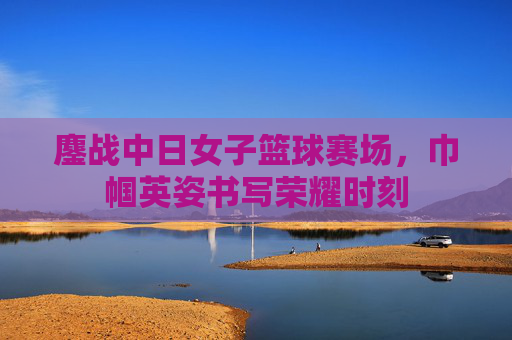 鏖战中日女子篮球赛场，巾帼英姿书写荣耀时刻
