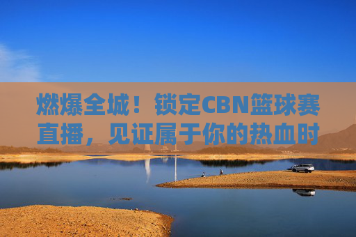燃爆全城!锁定CBN篮球赛直播,见证属于你的热血时刻
