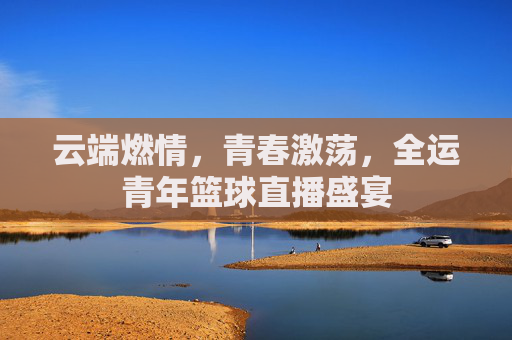 云端燃情,青春激荡,全运青年篮球直播盛宴