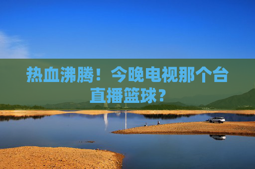 热血沸腾!今晚电视那个台直播篮球?