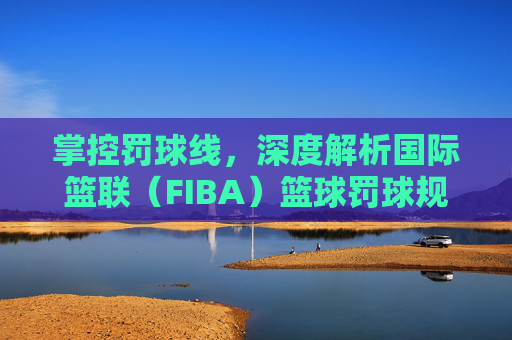 掌控罚球线,深度解析国际篮联(FIBA)篮球罚球规则