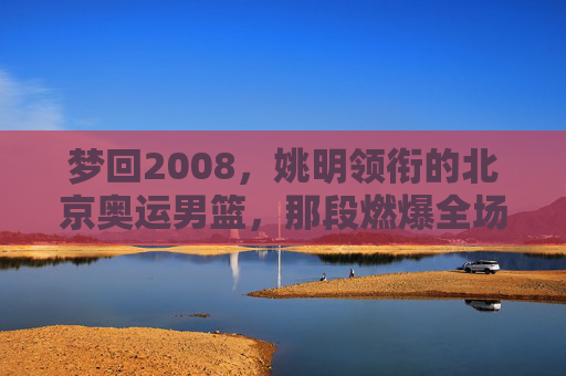 梦回2008,姚明领衔的北京奥运男篮,那段燃爆全场的青春记忆