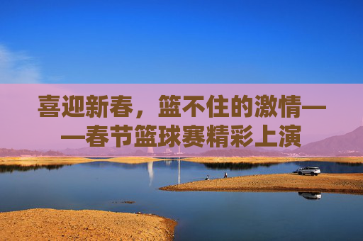 喜迎新春，篮不住的激情——春节篮球赛精彩上演
