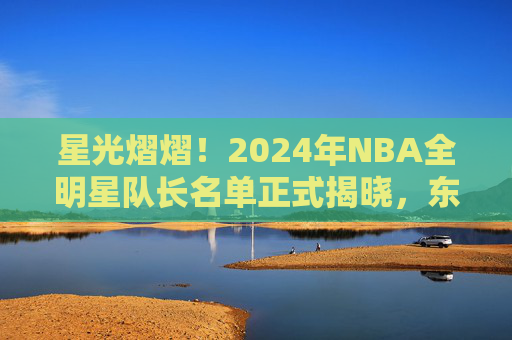 星光熠熠！2024年NBA全明星队长名单正式揭晓，东西部豪强集结
