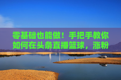 零基础也能做!手把手教你如何在头条直播篮球,涨粉变现全攻略